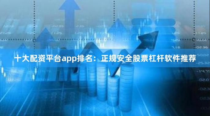 十大配资平台app排名:正规安全股票杠杆软件推荐